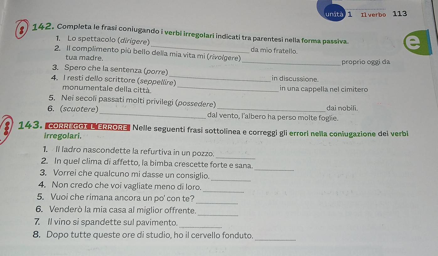 unità 1 Il verbo 113 
_ 
) 142. Completa le frasi coniugando i verbi irregolari indicati tra parentesi nella forma passiva. 
1. Lo spettacolo (dirigere) 
da mio fratello. 
2. II complimento più bello della mia vita mi (rivolgere) 
tua madre. 
_proprio oggi da 
_ 
3. Spero che la sentenza (porre) 
in discussione. 
4. I resti dello scrittore (seppellire) 
monumentale della città. _in una cappella nel cimitero 
5. Nei secoli passati molti privilegi (possedere) 
dai nobili. 
6. (scuotere)_ dal vento, l’albero ha perso molte foglie. 
143. CORREGGI L ERRORE" Nelle seguenti frasi sottolinea e correggi gli errori nella coniugazione dei verbi 
irregolari. 
_ 
1. Il ladro nascondette la refurtiva in un pozzo. 
_ 
2. In quel clima di affetto, la bimba crescette forte e sana. 
_ 
3. Vorrei che qualcuno mi dasse un consiglio. 
_ 
4. Non credo che voi vagliate meno di loro. 
_ 
5. Vuoi che rimana ancora un po' con te? 
6. Venderò la mia casa al miglior offrente._ 
7. Il vino si spandette sul pavimento._ 
8. Dopo tutte queste ore di studio, ho il cervello fonduto. 
_