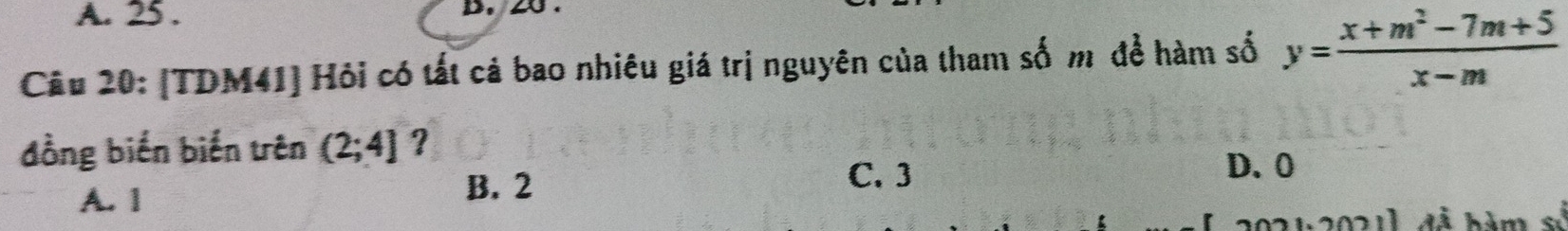 25 .
Câu 20: [TDM41] Hỏi có tất cả bao nhiêu giá trị nguyên của tham số m để hàm số y= (x+m^2-7m+5)/x-m 
đồng biến biến trên (2;4] ?
C. 3
A. 1
B. 2 D. 0