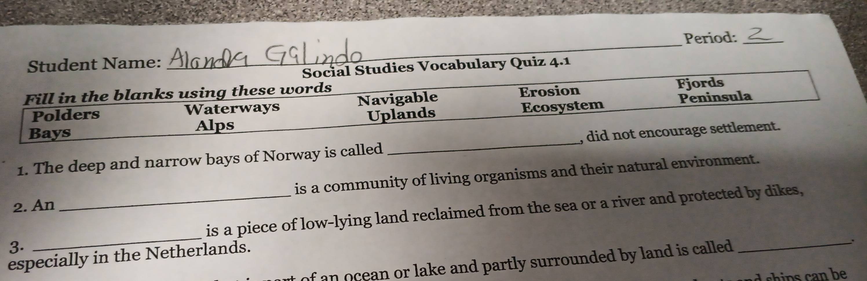 Student Name: _Period:_
Social Studies Vocabulary Quiz 4.1
Fill in the blanks using these words
Polders Navigable Erosion
Fjords
Peninsula
Waterways
Bays Alps Uplands Ecosystem
1. The deep and narrow bays of Norway is called _, did not encourage settlement.
is a community of living organisms and their natural environment.
2. An
_is a piece of low-lying land reclaimed from the sea or a river and protected by dikes,
3.
_
especially in the Netherlands.
of an ocean or lake and partly surrounded by land is called . _:
h n an be .