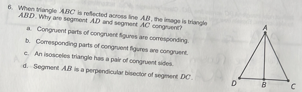 When triangle ABC is reflected across line AB, the image is triangle
ABD. Why are segment AD and segment AC congruent?
a. Congruent parts of congruent figures are corresponding.
b. Corresponding parts of congruent figures are congruent.
c. An isosceles triangle has a pair of congruent sides.
d. Segment AB is a perpendicular bisector of segment DC.