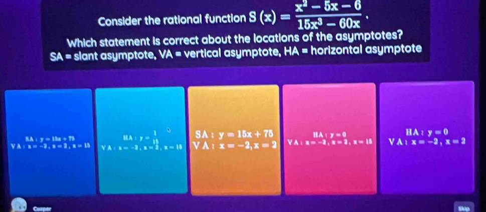 Consider the rational function S(x)= (x^2-5x-6)/15x^3-60x . 
Which statement is correct about the locations of the asymptotes?
SA= slant asymptote, VA = vertical asymptote, HA = horizontal asymptote
SA:y=12x+72 HA:y= 1/18  SA : y=15x+75 l:y=0
HA : y=0
YA:x=-2, x=2, x=15 YA:x=-2, x=2, x=15 V A : x=-2, x=2 VA:x=-2, x=2, x=15 V A x=-2, x=2
Cooper