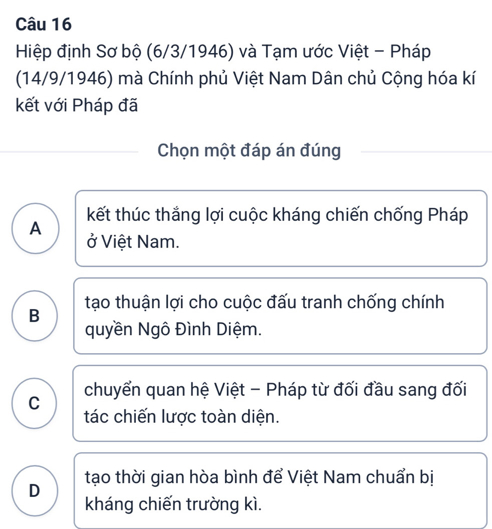 Hiệp định Sơ bộ (6/3/1946) và Tạm ước Việt - Pháp
(14/9/1946) mà Chính phủ Việt Nam Dân chủ Cộng hóa kí
kết với Pháp đã
Chọn một đáp án đúng
kết thúc thắng lợi cuộc kháng chiến chống Pháp
A
ở Việt Nam.
tạo thuận lợi cho cuộc đấu tranh chống chính
B
quyền Ngô Đình Diệm.
chuyển quan hệ Việt - Pháp từ đối đầu sang đối
C
tác chiến lược toàn diện.
tạo thời gian hòa bình để Việt Nam chuẩn bị
D
kháng chiến trường kì.