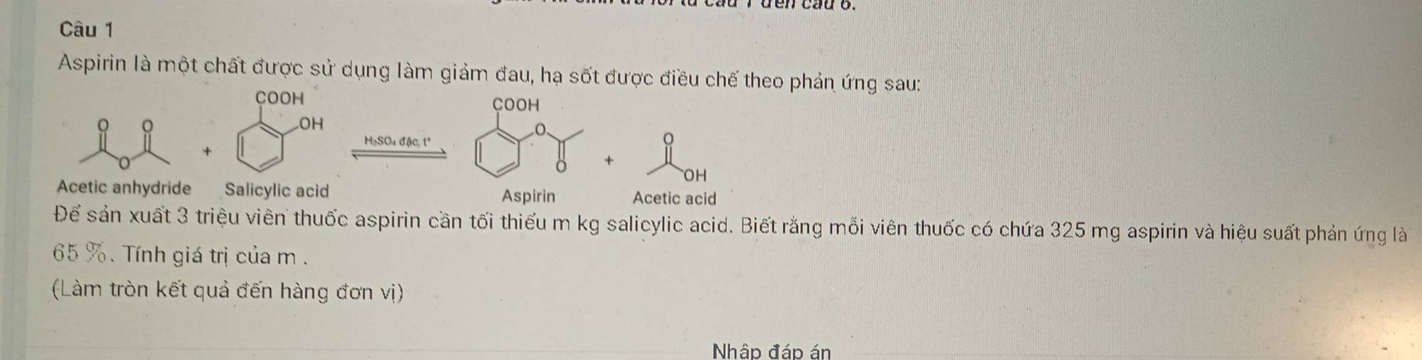 Aspirin là một chất được sử dụng làm giảm đau, hạ sốt được điều chế theo phản ứng sau: 
COOH COOH 
。 
OH 
H₂SO₄ đặc, t* 
OH 
Acetic anhydride Salicylic acid Acetic acid 
Aspirin 
Để sản xuất 3 triệu viên thuốc aspirin cần tối thiểu m kg salicylic acid. Biết rằng mỗi viên thuốc có chứa 325 mg aspirin và hiệu suất phản ứng là
65 %. Tính giá trị của m. 
(Làm tròn kết quả đến hàng đơn vị) 
Nhập đáp án