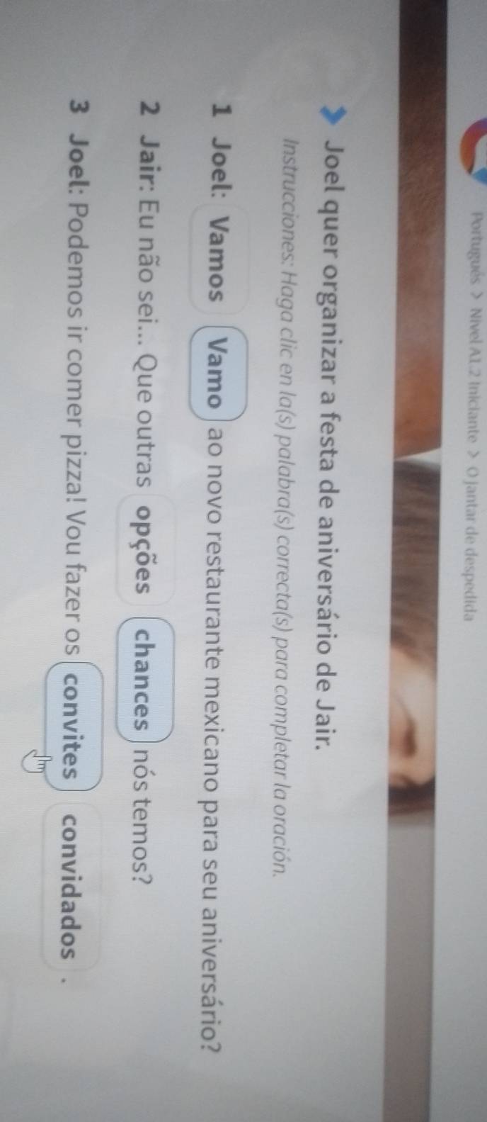 Portugués > Nivel A1.2 Iniciante > O jantar de despedida 
Joel quer organizar a festa de aniversário de Jair. 
Instrucciones: Haga clic en la(s) palabra(s) correcta(s) para completar la oración. 
1 Joel: Vamos Vamo | ao novo restaurante mexicano para seu aniversário? 
2 Jair: Eu não sei... Que outras opções chances | nós temos? 
3 Joel: Podemos ir comer pizza! Vou fazer os ( convites convidados