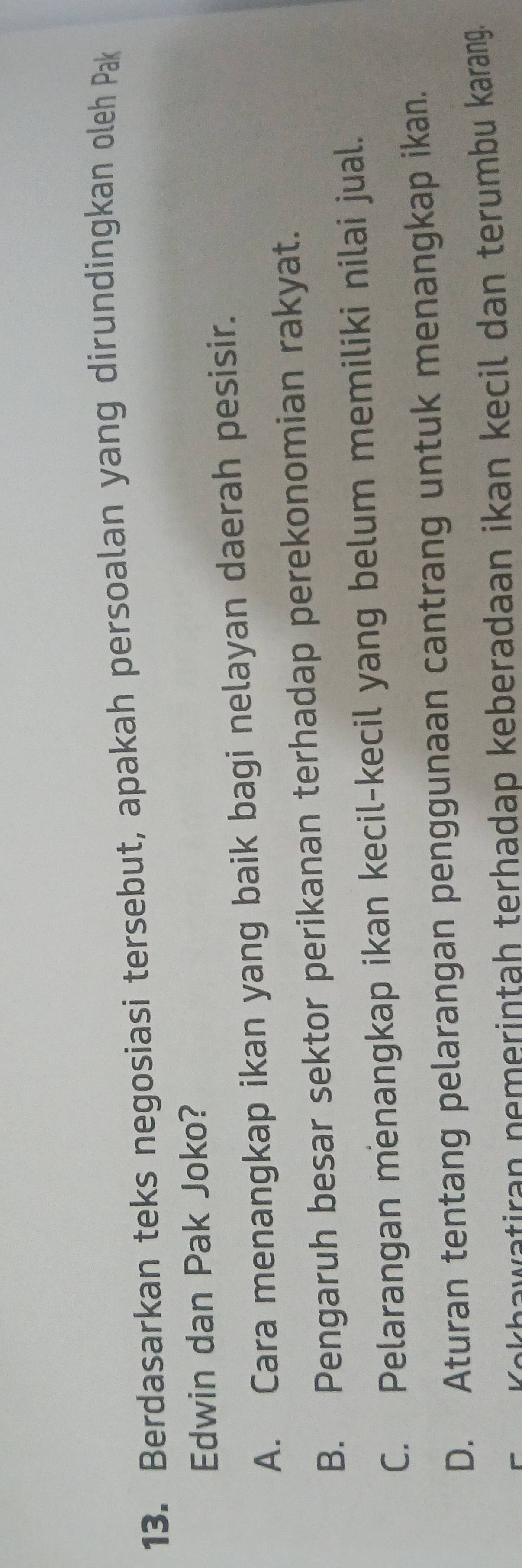 Berdasarkan teks negosiasi tersebut, apakah persoalan yang dirundingkan oleh Pak
Edwin dan Pak Joko?
A. Cara menangkap ikan yang baik bagi nelayan daerah pesisir.
B. Pengaruh besar sektor perikanan terhadap perekonomian rakyat.
C. Pelarangan menangkap ikan kecil-kecil yang belum memiliki nilai jual.
D. Aturan tentang pelarangan penggunaan cantrang untuk menangkap ikan.
Kəkhawatiran nemerintah terhadap keberadaan ikan kecil dan terumbu karang.