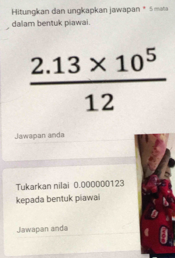 Hitungkan dan ungkapkan jawapan * 5 mata 
dalam bentuk piawai.
 (2.13* 10^5)/12 
Jawapan anda 
Tukarkan nilai 0.000000123
kepada bentuk piawai 
Jawapan anda