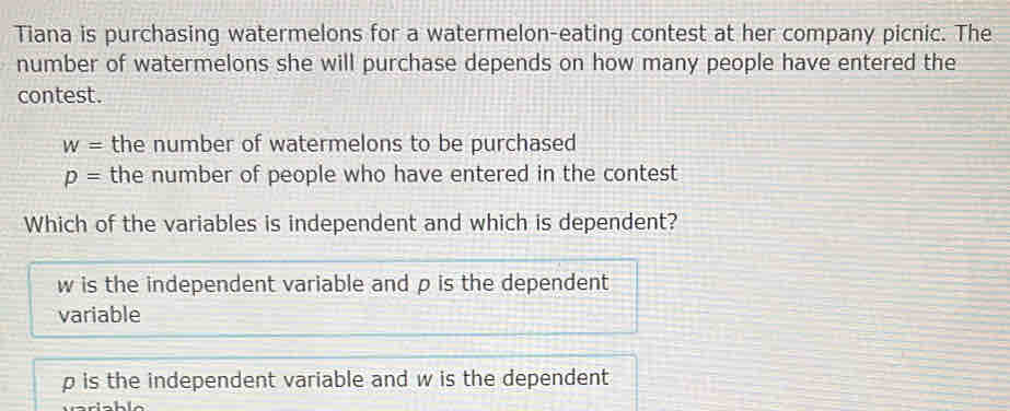 Tiana is purchasing watermelons for a watermelon-eating contest at her company picnic. The
number of watermelons she will purchase depends on how many people have entered the
contest.
w= the number of watermelons to be purchased
p= the number of people who have entered in the contest
Which of the variables is independent and which is dependent?
w is the independent variable and ρ is the dependent
variable
p is the independent variable and w is the dependent