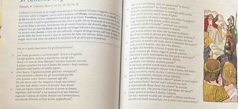 Omero » Odissea, libro I, vv. 22, 25-70, 74-79 che non l'uccidesse, non ne agognasse" la donna.
vendetta verrebbe¹ da Oreste Atride
quando, cresciuto, sentisse la nostalgía della patría
L'Odisseo é il racconto di un viaggio avventuroso e, non appena iniziamo a leggerla.. anden Cosi parlò Ermete, ma il cuore d'Egisto
minciamo subito a viaggiare. I primi versi ci portano sull Olimpo, nel bel mezzo di un concil eo
non persuase col savio consiglio, ora tutto ha pagato!-
gli déi discutono tra loro, regalandoci il privilegio di ascoltarli, Poseidone, nemico acerrimo d0% E gli rispose la dea Atena occhio azzurro:
seo, é assente, e tutti ne approfittano per discutere di quello che sta avvenendo al re di lface Pl e «G nostro padre Cronide'', sovrano tra j potenti.
la parola Zeus in persona, lamentando che gli uomini imputano alle divinità colpe che nm q anche troppo colui s'è meritata la morte:
tengono loro; gli risponde Atena, che da sempre protegge Odisseo e che ricorda al padre quan o cosi muoia anche un altro che facesse lo stesso!
sia sempre stato devoto e come ora stia soffrendo, relegato da lungo tempo nell'ísola di Ogos Ms il mio cuore si spezza per Odisseo cuore ardente."
parole della dea fanno breccia e Zeus si convince del fatto che Odisseo debba ormai ripedes     nell'isola in mezzo all'onde, dov'è l'ombelico del mare' 
viaggio verso casa, visto che questa è la volontà di tutti gli dèi (a parte Poseidone) misero!, che lunghi dolori sopporta lontano dai suct
Ma se n'andò Poseidone fra gli Etiopi lontani",
isola ricca di boschi, una dea v'ha dimora.
la figlia del terribile Atlante, il quale del mare
(…] rutto conosce gli abissi, regge le grandi colonne.
25  per esser presente a un'ecatombe' di tori e d'agnelli.
che terra e cielo sostengono da una parte e dall'altra''
Là egli godeva, seduto a banchetto: ma gli altri
s La figlia sua trattiene quel misero, afflitto,
dentro la sala di Zeus Olimpio² stavano insieme raccolti. e sempre con tenere, maliose parole'
E prese a parlare fra loro il padre dei numi e degli uomini:
lo incanta, perché scordi Itaca. Invece Odisseo,
pensava nell'animo al nobile Egisto,
nel desiderio di scorgere sia pur solo il fumo, che balza
3 che Oreste, l'Agamennonide glorioso, ammazzò'';
dalla sua terra, vuole morire. E ancora il tuo cuore
a lui pensava e diceva fra gli immortali parole:
non si commuove, Olimpio. Forse Odisseo
Ah quante colpe fanno i mortali agli dèi!
non t’era gradito, facendoti offerte¹ presso le navi argive
Da noi dicon essi che vengono i mali, ma invece
nell'ampia Troia? Perché così t'adirasti con lui?»
pei loro folli delitti contro il dovuto" han dolori.
E rispondendo disse Zeus che aduna'' le nuvole:
Cosl ora Egisto contro il dovuto si prese la donna
=Creatura mia, che parola t'usci dal riparo dei denti'*
legittima dell'Atride' e lui massacrò al suo ritorno,'  Come posso scordare il divino Odisseo.
sapendo l'abisso di morte. Perché noi l'avvertimmo,
che fra i mortali eccelle per mente¹ e offriva eccellenti
mandando Ermete occhio acuto, argheifonte",
sacrifici ai numi immortali, che il cielo vasto possiedono?