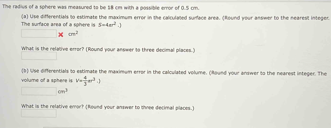 The radius of a sphere was measured to be 18 cm with a possible error of 0.5 cm. 
(a) Use differentials to estimate the maximum error in the calculated surface area. (Round your answer to the nearest integer. 
The surface area of a sphere is S=4π r^2.)
^circ  □ * cm^2
What is the relative error? (Round your answer to three decimal places.) 
(b) Use differentials to estimate the maximum error in the calculated volume. (Round your answer to the nearest integer. The 
volume of a sphere is V= 4/3 π r^3.)
□ cm^3
What is the relative error? (Round your answer to three decimal places.)