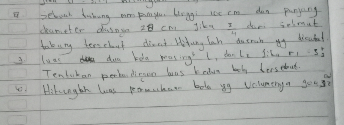 sebuah fabung mom pun ylou blrgg; lcc cm dan punjang 
cameter alasnya 28 cn Jika  3/4  dari selimut 
tabury terscbut dieat Hitung lah durab yy dicatel. 
J. luas dua toln mas ing^3l , dan L_2 f_i=r_2^(rr_1)=5_2^r
Tenlukan perba,dimnan was kedua bolg dersebut. 
1. Hikngth luas peormuhaen bola yg voluminga you?