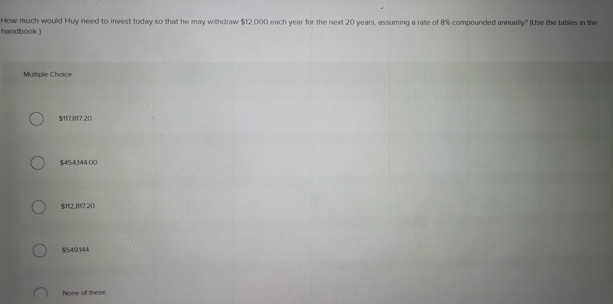 How much would Huy need to invest today so that he may withdraw $12,000 each year for the next 20 years, assuming a rate of 8% compounded annually? (Use the tables in the
handbook.)
Multiple Choice
$117,817.20
$454,144.00
$112,817.20
$549.144
None of these