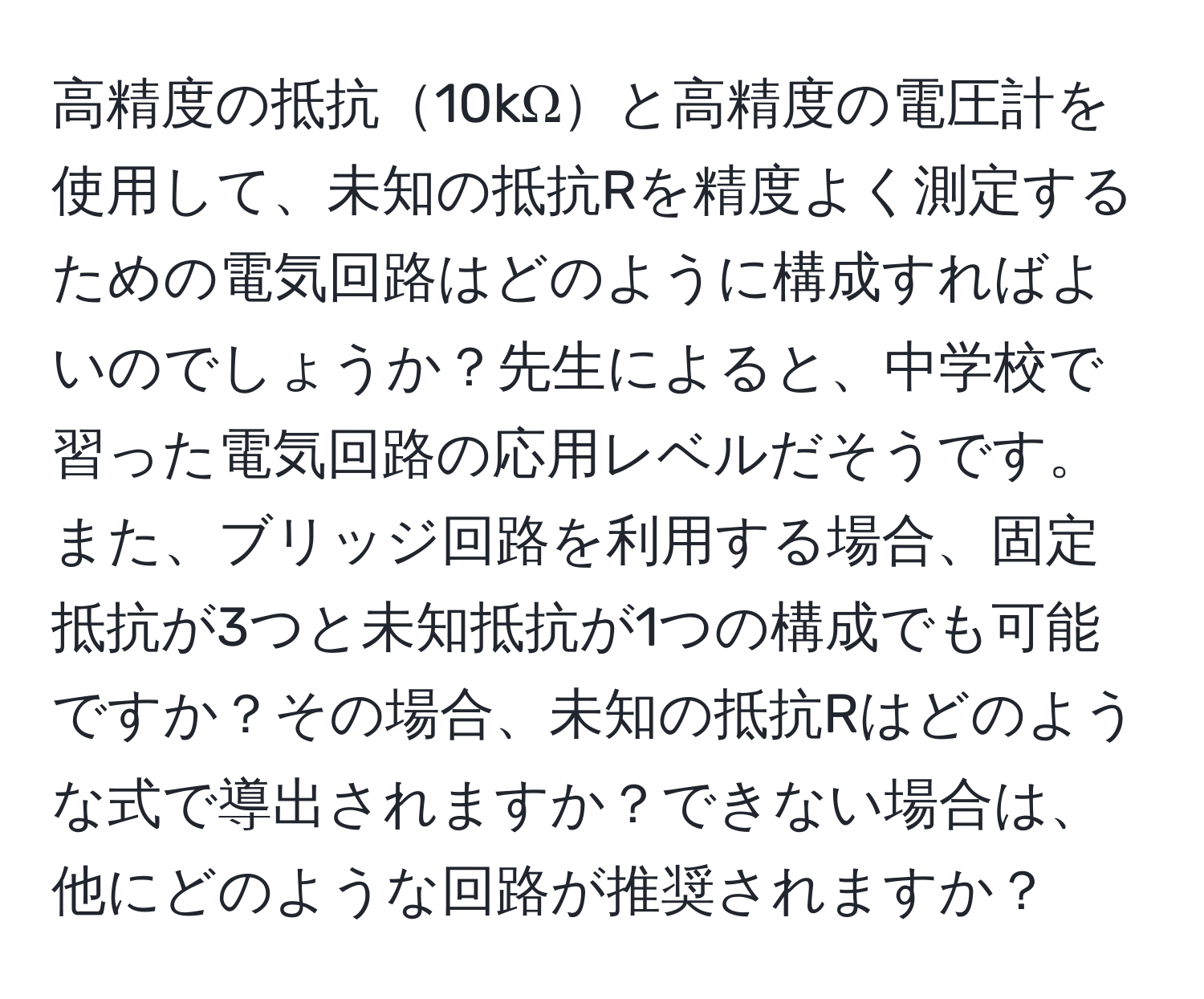 高精度の抵抗10kΩと高精度の電圧計を使用して、未知の抵抗Rを精度よく測定するための電気回路はどのように構成すればよいのでしょうか？先生によると、中学校で習った電気回路の応用レベルだそうです。また、ブリッジ回路を利用する場合、固定抵抗が3つと未知抵抗が1つの構成でも可能ですか？その場合、未知の抵抗Rはどのような式で導出されますか？できない場合は、他にどのような回路が推奨されますか？