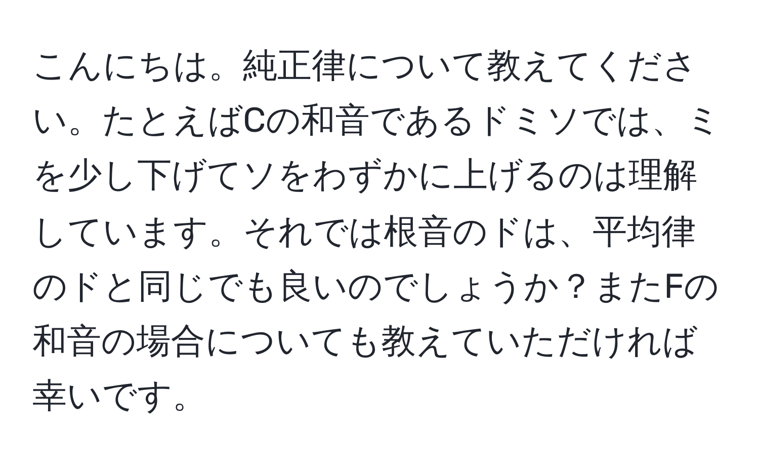 こんにちは。純正律について教えてください。たとえばCの和音であるドミソでは、ミを少し下げてソをわずかに上げるのは理解しています。それでは根音のドは、平均律のドと同じでも良いのでしょうか？またFの和音の場合についても教えていただければ幸いです。