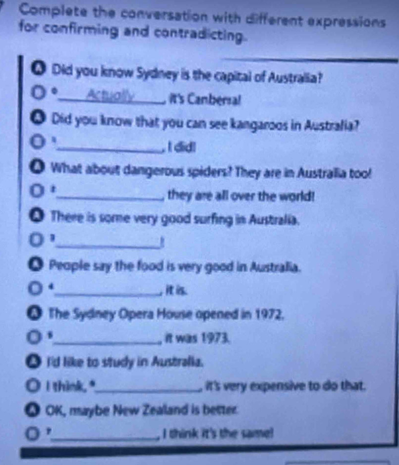 Complete the conversation with different expressions 
for confirming and contradicting. 
Q Did you know Sydney is the capital of Australia? 
__ Actually , it's Canbersa! 
0 Did you know that you can see kangaroos in Australia? 
_, I did! 
O What about dangerous spiders? They are in Australia too! 
t 
_, they are all over the world! 
● There is some very good surfing in Australia. 
_ 
People say the food is very good in Australia. 
4 
_, it is 
● The Sydney Opera House opened in 1972. 
_it was 1973. 
● I'd like to study in Australia. 
O I think."_ it's very expensive to do that. 
Q OK, maybe New Zealand is better. 
o ，_ I think it's the same!