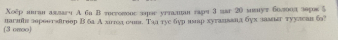 Χоёр явган аялагч А ба В тосгоноосзэрэг угталшан гарч 3 цаг 20 минут болоод зорж 5
цагнйн зерθθтэйгθθр В ба А хотод очнв. Тэд тус бур ямар хугацаанд бух замыг туулсан б? 
(3 оноо)