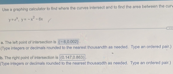 Use a graphing calculator to find where the curves intersect and to find the area between the cur
y=e^x, y=-x^2-6x
a. The left point of intersection is (-6,0.002). 
(Type integers or decimals rounded to the nearest thousandth as needed. Type an ordered pair.) 
b. The right point of intersection is (0.147,0.863 8 ) 
(Type integers or decimals rounded to the nearest thousandth as needed. Type an ordered pair.)