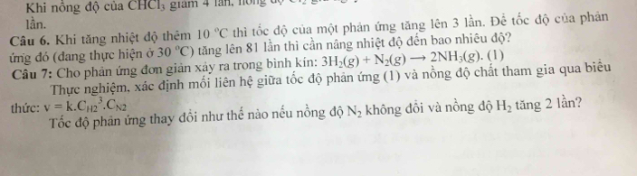 Khi nông độ của CHCl3 giám 4 lần, nồng đ 
lần. 
Câu 6. Khi tăng nhiệt độ thêm 10°C thì tốc độ của một phản ứng tăng lên 3 lần. Để tốc độ của phản 
ứng đó (đang thực hiện ở 30°C) tăng lên 81 lần thì cần nâng nhiệt độ đến bao nhiêu độ? 
Câu 7: Cho phản ứng đơn giản xảy ra trong bình kín: 3H_2(g)+N_2(g)to 2NH_3(g). . (1) 
Thực nghiệm, xác định mối liên hệ giữa tốc độ phản ứng (1) và nồng độ chất tham gia qua biểu 
thức: V=k.C_(H2)^3.C_N2 H_2 tăng 2 lần? 
Tốc độ phản ứng thay đồi như thế nào nếu nồng độ N_2 không đổi và nồng độ