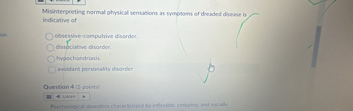 Misinterpreting normal physical sensations as symptoms of dreaded disease is
indicative of
ion obsessive-compulsive disorder.
dissociative disorder.
hypochondriasis.
avoidant personality disorder
Question 4 (5 points)
Liscen
Psychological disorders characterized by inflexible, enduring, and socially