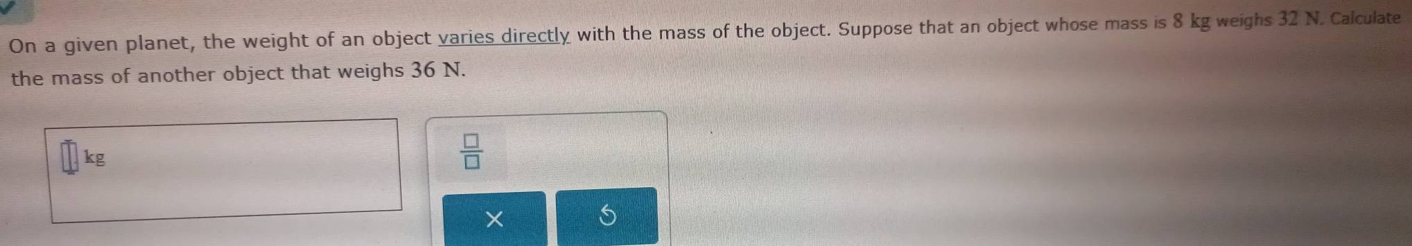 On a given planet, the weight of an object varies directly with the mass of the object. Suppose that an object whose mass is 8 kg weighs 32 N. Calculate 
the mass of another object that weighs 36 N.
kg
 □ /□  
×