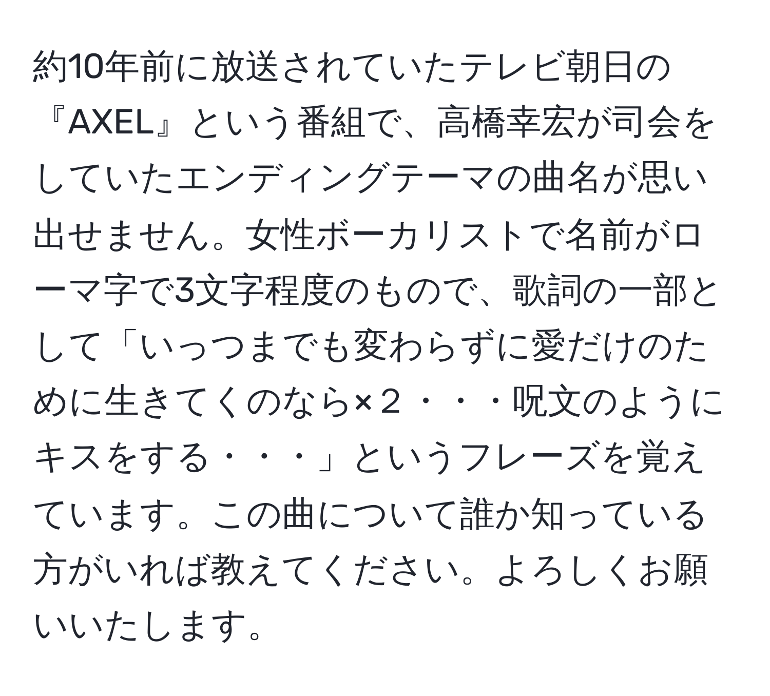 約10年前に放送されていたテレビ朝日の『AXEL』という番組で、高橋幸宏が司会をしていたエンディングテーマの曲名が思い出せません。女性ボーカリストで名前がローマ字で3文字程度のもので、歌詞の一部として「いっつまでも変わらずに愛だけのために生きてくのなら×２・・・呪文のようにキスをする・・・」というフレーズを覚えています。この曲について誰か知っている方がいれば教えてください。よろしくお願いいたします。