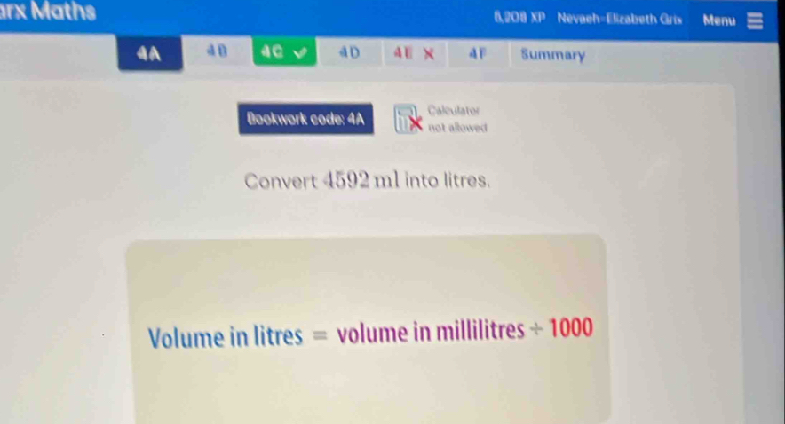 rx Maths 6,208 XP Nevaeh=Elizabeth Gris Menu 
4A dB 4e d D AE x 4F Summary 
Bookwork code: 4A Calculator 
not allowed 
Convert 4592 m1 into litres.
Volume in litres = volume in millilitres ÷ 1000