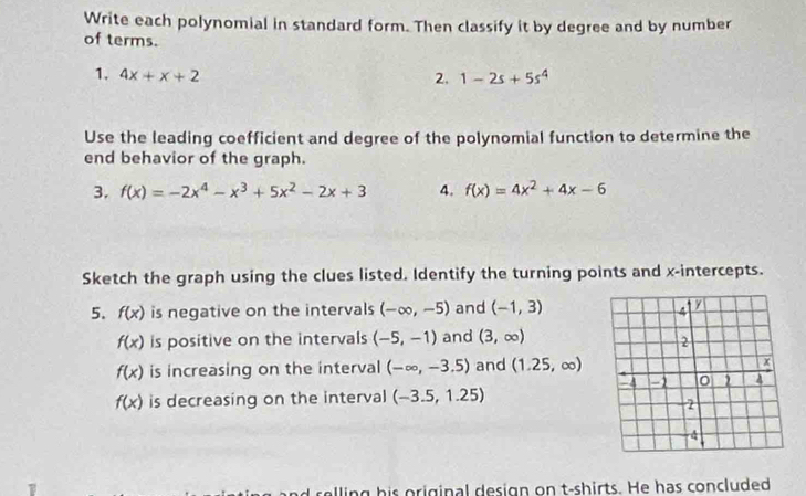 Write each polynomial in standard form. Then classify it by degree and by number 
of terms. 
1. 4x+x+2 2. 1-2s+5s^4
Use the leading coefficient and degree of the polynomial function to determine the 
end behavior of the graph. 
3. f(x)=-2x^4-x^3+5x^2-2x+3 4. f(x)=4x^2+4x-6
Sketch the graph using the clues listed. Identify the turning points and x-intercepts. 
5. f(x) is negative on the intervals (-∈fty ,-5) and (-1,3)
f(x) is positive on the intervals (-5,-1) and (3,∈fty )
f(x) is increasing on the interval (-∈fty ,-3.5) and (1.25,∈fty )
f(x) is decreasing on the interval (-3.5,1.25)
lling his original design on t-shirts. He has concluded