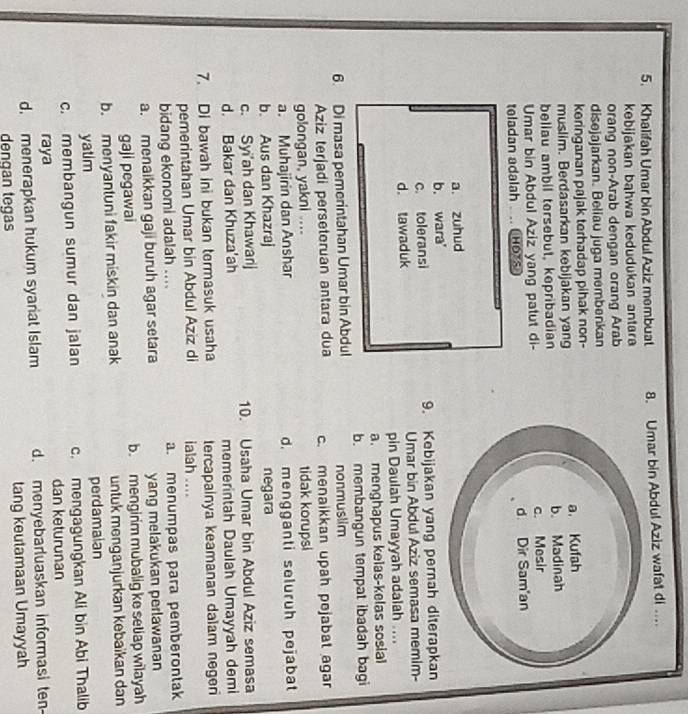 Khalifah Umar bin Abdul Aziz membuat 8. Umar bin Abdul Aziz wafat di ...
kebijakan bahwa kedudukan antara 
orang non-Arab dengan orang Arab
disejajarkan. Beliau juga membenkan
keringanan pajak terhadap pihak non-
muslim. Berdasarkan kebijakan yan
beliau ambil tersebut, kepribadian
Umar bin Abdul Aziz yang patut di-
teladan adalah   HOTS
a. zuhud
b. wara'
c. toleransi 9. Kebijakan yang pernah diterapkan
d. tawaduk Umar bin Abdul Aziz semasa memim-
pin Daulah Umayyah adalah
a. menghapus kelas-kelas sosial
b. membangun tempat ibadah bagi
6. Di masa pemerintahan Umar bin Abdul nonmuslim
Aziz terjadi perseteruan antara dua c. menaikkan upah pejabat agar
golongan, yakni .... tidak korupsi
a. Muhajirin dan Anshar d. mengganti seluruh pejabat
b. Aus dan Khazraj negara
c. Syi'ah dan Khawarij 10. Usaha Umar bin Abdul Aziz semasa
d. Bakar dan Khuza'ah memerintah Daulah Umayyah demi
7. Di bawah ini bukan termasuk usaha tercapainya keamanan dalam negen
pemerintahan Umar bin Abdul Aziz di ialah ....
bidang ekonomi adalah .... a. menumpas para pemberontak
a. menaikkan gaji buruh agar setara yang melakukan perlawanan
gaji pegawai b. mengirim mubalig ke setiap wilayah
b. menyantuni fakir miskin dan anak untuk menganjurkan kebaïkan dan
yatim perdamaian
c. membangun sumur dan jalan c. mengagungkan Ali bin Abi Thalib
raya dan keturunan
d. menerapkan hukum syariat Islam d. menyebarluaskan informasi ten-
denqan tegas tang keutamaan Umayyah