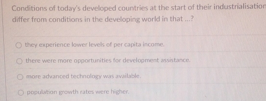 Conditions of today's developed countries at the start of their industrialisatior
differ from conditions in the developing world in that ...?
they experience lower levels of per capita income.
there were more opportunities for development assistance.
more advanced technology was available.
population growth rates were higher.