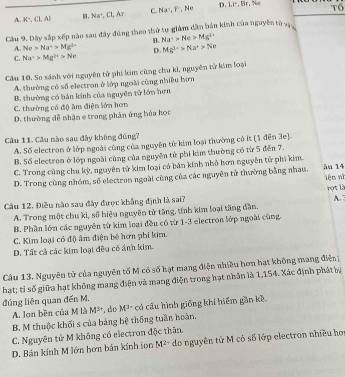 A. K^+,CI,AI B. Na^+ , Cl, Ar C. Na^+, F^- , Ne D. Li*, Br, Ne
Tổ
Cầu 9. Dãy sắp xếp nào sau đây đúng theo thứ tự giảm dần bán kính của nguyên tử và
B. Na^+>Ne>Mg^(2+)
A. Ne>Na^+>Mg^(2+) Mg^(2+)>Na^+>Ne
D.
C. Na^+>Mg^(2+)>Ne
Câu 10. So sánh với nguyên tử phi kim cùng chu kì, nguyên tử kim loại
A. thường có số electron ở lớp ngoài cùng nhiều hơn
B. thường có bán kính của nguyên tử lớn hơn
C. thường có độ âm điện lớn hơn
D. thường dễ nhận e trong phản ứng hóa học
Câu 11. Câu nào sau đây không đúng?
A. Số electron ở lớp ngoài cùng của nguyên tử kim loại thường có ít (1 đến 3e).
B. Số electron ở lớp ngoài cùng của nguyên tử phi kim thường có từ 5 đến 7.
C. Trong cùng chu kỳ, nguyên tử kim loại có bán kính nhỏ hơn nguyên tử phi kim.
D. Trong cùng nhóm, số electron ngoài cùng của các nguyên tử thường bằng nhau. âu 14
iện nh
rọt là
Câu 12. Điều nào sau đây được khẳng định là sai?
A. Trong một chu kì, số hiệu nguyên tử tăng, tính kim loại tăng dần. A. 3
B. Phần lớn các nguyên từ kim loại đều có từ 1-3 electron lớp ngoài cùng.
C. Kim loại có độ âm điện bé hơn phi kim.
D. Tất cả các kim loại đều có ánh kim.
Câu 13. Nguyên tử của nguyên tố M có số hạt mang điện nhiều hơn hạt không mang điện 2
hạt; tỉ số giữa hạt không mang điện và mang điện trong hạt nhân là 1,154. Xác định phát bi
đúng liên quan đến M.
A. Ion bền của M là M^(3+) , do M^(3+) có cấu hình giống khí hiếm gần kề.
B. M thuộc khối s của bảng hệ thống tuần hoàn.
C. Nguyên tử M không có electron độc thân.
D. Bán kính M lớn hơn bán kính ion M^(2+) do nguyên tử M có số lớp electron nhiều hơi