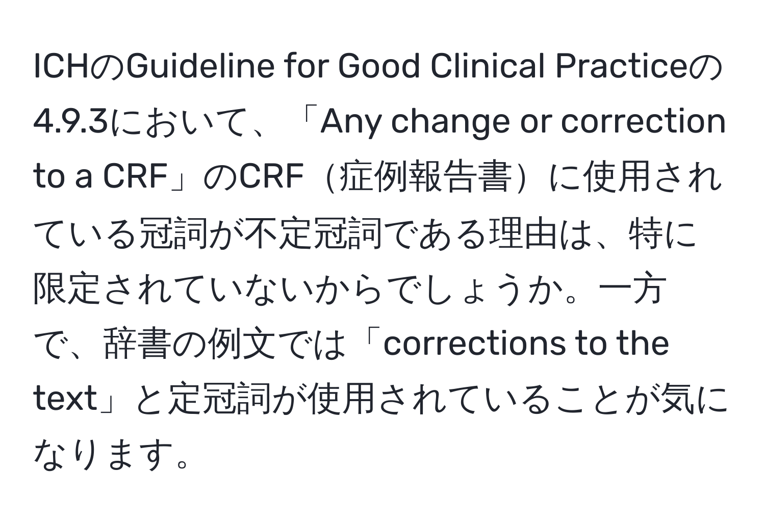 ICHのGuideline for Good Clinical Practiceの4.9.3において、「Any change or correction to a CRF」のCRF症例報告書に使用されている冠詞が不定冠詞である理由は、特に限定されていないからでしょうか。一方で、辞書の例文では「corrections to the text」と定冠詞が使用されていることが気になります。