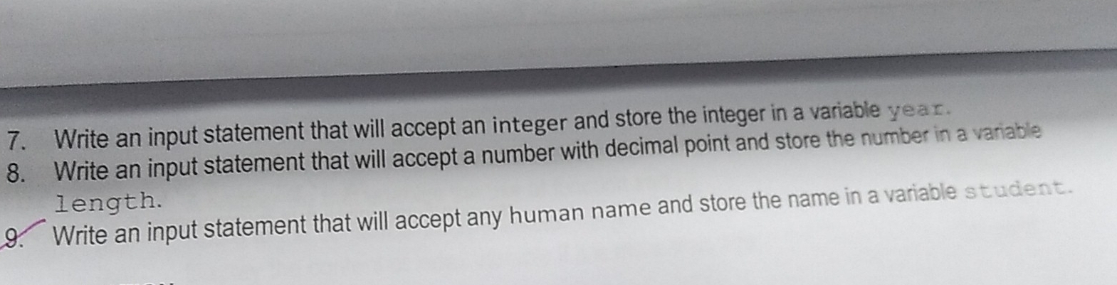 Write an input statement that will accept an integer and store the integer in a variable year. 
8. Write an input statement that will accept a number with decimal point and store the number in a variable 
length. 
9. Write an input statement that will accept any human name and store the name in a variable student.