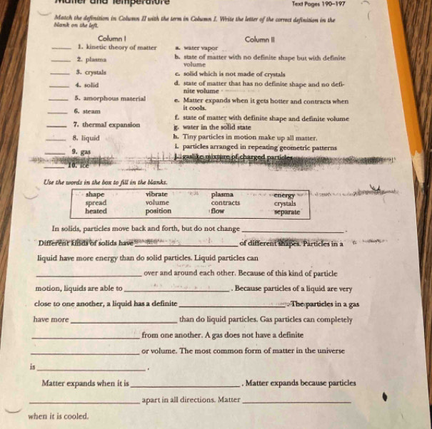 mer and temperalore Text Poges 190-197
Match the definition in Colwmn II with the term in Column I. Write the letter of the correct definition in the
blank on she left.
Column I Column II
_1. kinetic theory of matter a water vapor
_2. plasma b. state of matter with no definite shape but with definite
volume
_3. crystals c. solid which is not made of crystals
_4. solid d. state of matter that has no definite shape and no defi-
nite volume
_5. amorphous material e. Matter expands when it gets hotter and contracts when
it cools.
_6. steam f. state of matter with definite shape and definite volume
_7. thermal expansion g. water in the solid state
_8. liquid h. Tiny particles in motion make up all matter.
i. particles arranged in repeating geometric patterns
_9. gas p gaslike mixture of charged particles
_10. ice
Use the words in the box to fill in the blanks.
shape vibrate
spread volume contracts plasma energy
heated position flow separate crystals
In solids, particles move back and forth, but do not change_
.
Different kinds of solids have _of different shapes. Particles in a
liquid have more energy than do solid particles. Liquid particles can
_over and around each other. Because of this kind of particle
motion, liquids are able to_ . Because particles of a liquid are very
close to one another, a liquid has a definite _. The particles in a gas
have more_ than do liquid particles. Gas particles can completely
_from one another. A gas does not have a definite
_or volume. The most common form of matter in the universe
is_
.
Matter expands when it is_ , Matter expands because particles
_apart in all directions. Matter_
when it is cooled.