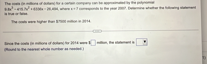 The costs (in millions of dollars) for a certain company can be approximated by the polynomial
9.8x^3-415.7x^2+6336x-26,494 , where x=7 corresponds to the year 2007. Determine whether the following statement 
is true or false. 
The costs were higher than $7500 million in 2014. 
Since the costs (in millions of dollars) for 2014 were $□ million , the statement is boxed v
(Round to the nearest whole number as needed.) 
1)