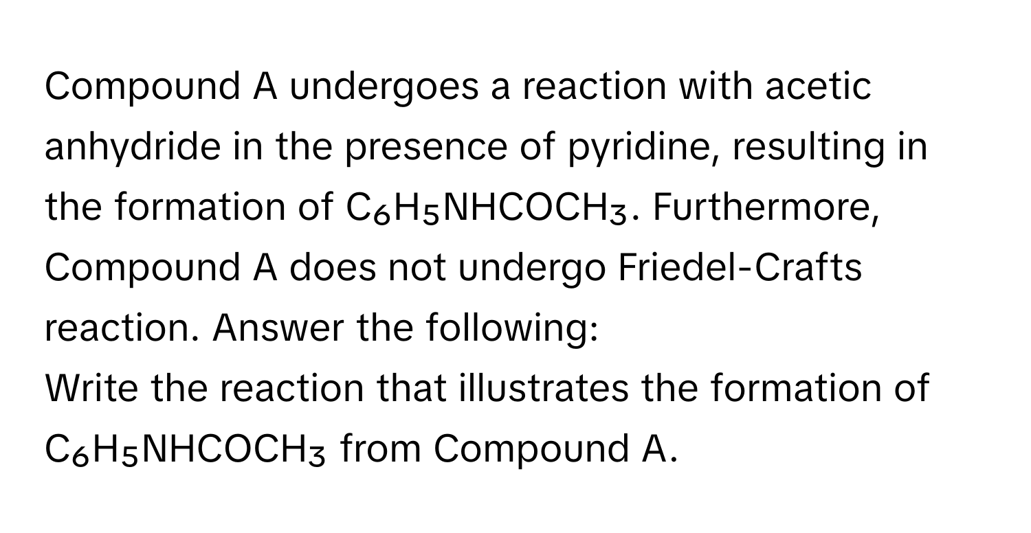 Compound A undergoes a reaction with acetic anhydride in the presence of pyridine, resulting in the formation of C₆H₅NHCOCH₃. Furthermore, Compound A does not undergo Friedel-Crafts reaction. Answer the following:

Write the reaction that illustrates the formation of C₆H₅NHCOCH₃ from Compound A.