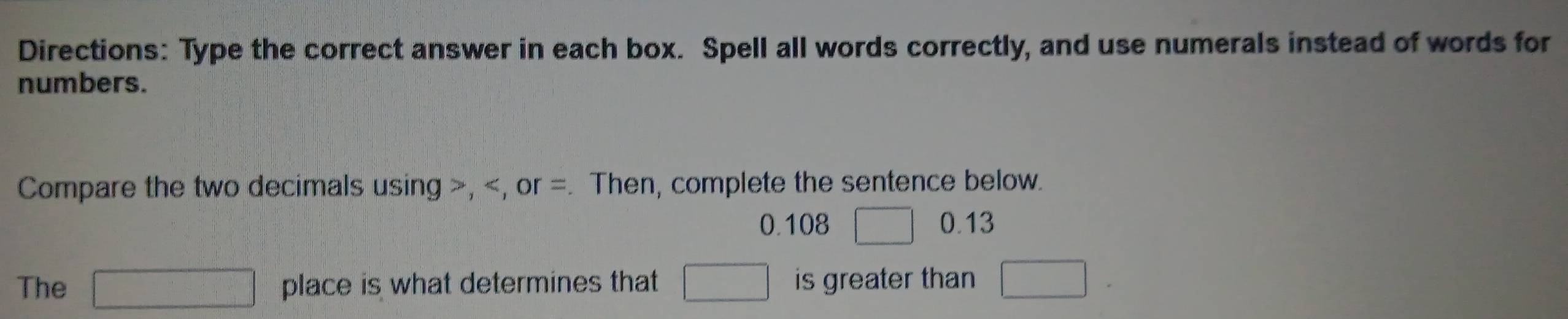 Directions: Type the correct answer in each box. Spell all words correctly, and use numerals instead of words for 
numbers. 
Compare the two decimals using , , or =. Then, complete the sentence below.
0.108^(□) 0.13
The □ place is what determines that □ is greater than □