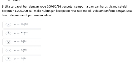 Jika terdapat ban dengan kode 200/50/16 berputar sempurna dan ban harus diganti setelah
berputar 1,000,000 kali maka hubungan kecepatan rata-rata mobil , v dalam Km/jam dengan usia
ban, t dalam menit pemakaian adalah ...
A v= (20.21π )/t 
B v- (10.11π )/t 
C v= (7.21π )/t 
D v= (3.61π )/t 
E v= (3.87π )/t 