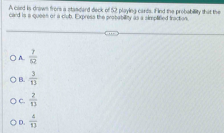 A card is drawn from a standard deck of 52 playing cards. Find the probability that the
card is a queen or a club. Express the probability as a simplified fraction.
A.  7/52 
B.  3/13 
C.  2/13 
D.  4/13 