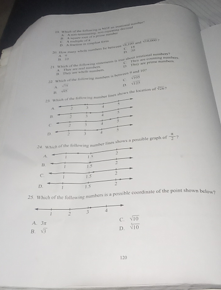 Whoch of the following is NOT as irctional number?
A. A on-terarme nos repcating decunal
B. A sqaize roor of a prime number
C A multiple of a
D. A fractou in simplest form
20 How many whole mimbers lie between sqrt(3,100) C 18 arn! sqrt(10,000)
D. 20
A 9
n. 10
They are counting numbers
21. Which of the following statements is troe about irrational tumbers?
B They are whole numbers. D They are prime numbers
A. They are real numbers.
22. Which of the following numbers is between 9 and 10?
C sqrt(105)
A. sqrt(75)
D sqrt(125)
B. sqrt(95)
2r lines shows the location of sqrt[3](26) 7
B.
: 5
D.
24number lines shows a possible graph of  π /2  ?
B.
C.
25. Which of the following numbers is a possible coordinate of the point shown below?
A. 3π
C. sqrt(10)
D.
B. sqrt(3) sqrt[3](10)
120