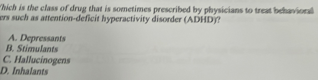 Which is the class of drug that is sometimes prescribed by physicians to treat behavior
ers such as attention-deficit hyperactivity disorder (ADHD)?
A. Depressants
B. Stimulants
C. Hallucinogens
D. Inhalants