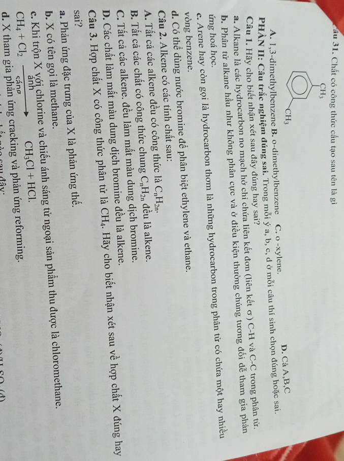 ầu 31. Chất có công thức cầu tạo sau tên là gì
CH_3
CH_3
A. 1,3-dimethylbenzene B. o-dimethylbenzene C. o -xylene. D. Cả A,B,C
PHÀN II: Câu trắc nghiệm đúng sai. Trong mỗi ý a, b, c, d ở mỗi câu thí sinh chọn đúng hoặc sai.
Câu 1. Hãy cho biết nhận xét sau đây đúng hay sai?
a. Alkane là các hydrocarbon no mạch hở chi chứa liên kết đơn (liên kết σ) C-H và C-C trong phân tử.
b. Phân từử alkane hầu như không phân cực và ở điều kiện thường chúng tương đối dễ tham gia phản
ứng hoá học.
c. Arene hay còn gọi là hydrocarbon thơm là những hydrocarbon trong phân tử có chứa một hay nhiều
vòng benzene.
d. Có thể dùng nước bromine để phân biệt ethylene và ethane.
Câu 2. Alkene có các tính chất sau:
A. Tất cả các alkene đều có công thức là C_nH_2n.
B. Tất cả các chất có công thức chung C_nH_2n đều là alkene.
C. Tất cả các alkene. đều làm mất màu dung dịch bromine.
D. Các chất làm mất màu dung dịch bromine đều là alkene.
Câu 3. Hợp chất X có công thức phân tử là CH_4. Hãy cho biết nhận xét sau về hợp chất X đúng hay
sai?
a. Phản ứng đặc trưng của X là phản ứng thế.
b. X có tên gọi là methane.
c Khị trộn X với chlorine và chiếu ánh sáng tử ngoại sản phẩm thu được là chloromethane.
CH_4+Cl_2xrightarrow anh CH_3Cl+HCl.
d. X tham gia phản ứng cracking và phản ứng reforming.
u đâv: