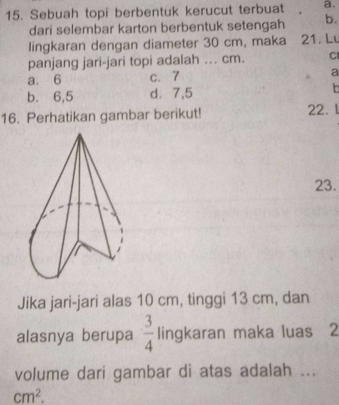 Sebuah topi berbentuk kerucut terbuat
a.
dari selembar karton berbentuk setengah
b.
lingkaran dengan diameter 30 cm, maka 21. Lu
panjang jari-jari topi adalah ... cm. CI
a. 6 c. 7 a
b. 6, 5 d⩾ 7,5
In
16. Perhatikan gambar berikut!
22.
23.
Jika jari-jari alas 10 cm, tinggi 13 cm, dan
alasnya berupa  3/4  lingkaran maka luas 2
volume dari gambar di atas adalah ...
cm^2.