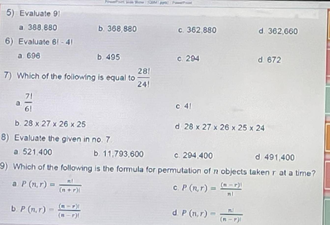 Evaluate 9!
a. 388,880 b. 368,880 c. 362,880
d. 362,660
6) Evaluate 6! -4
a 696 b 495 c 294
d 672
7) Which of the following is equal to  28!/24! 
a  7!/6! 
c 4!
b. 28* 27* 26* 25
d 28* 27* 26* 25* 24
8) Evaluate the given in no. 7
a 521 400 b 11,793,600 c. 294,400 d 491,400
9) Which of the following is the formula for permutation of n objects taken r at a time?
a P(n,r)= n!/(n+r)! 
C P(n,r)= ((n-r)!)/n! 
b P(n,r)= ((n-r)!)/(n-r)! 
d P(n,r)= n!/(n-r)! 