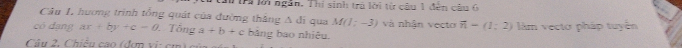 lấu Trả lới ngắn. Thí sinh trả lời từ câu 1 đến câu 6 
Câu 1. hương trình tổng quát của đường thăng A đi qua M(1;-3) và nhận vecto vector n=(1;2) làm vecto pháp tuyển 
có dạng ax+by+c=0 Tổng a+b+c bảng bao nhiêu. 
Câu 2. Chiều cao (đơn vị: cm)