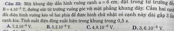 Một khung dây dẫn hình vuông cạnh a=6cm; đặt trong từ trường đều
B=4.10^(-3)T T, đường sức từ trường vuông góc với mặt phẳng khung dây. Cầm hai cạnh
đối diện hình vuông kéo về hai phía để được hình chữ nhật có cạnh này dài gấp 3 lần
cạnh kia. Tính suất điện động xuất hiện trong khung trong 0,5 s.
A. 7,2.10^(-6)V. B. 5, 2.10^(-6)V. C. 4, 8.10^(-6)V. D. 3, 6.10^(-6)V.