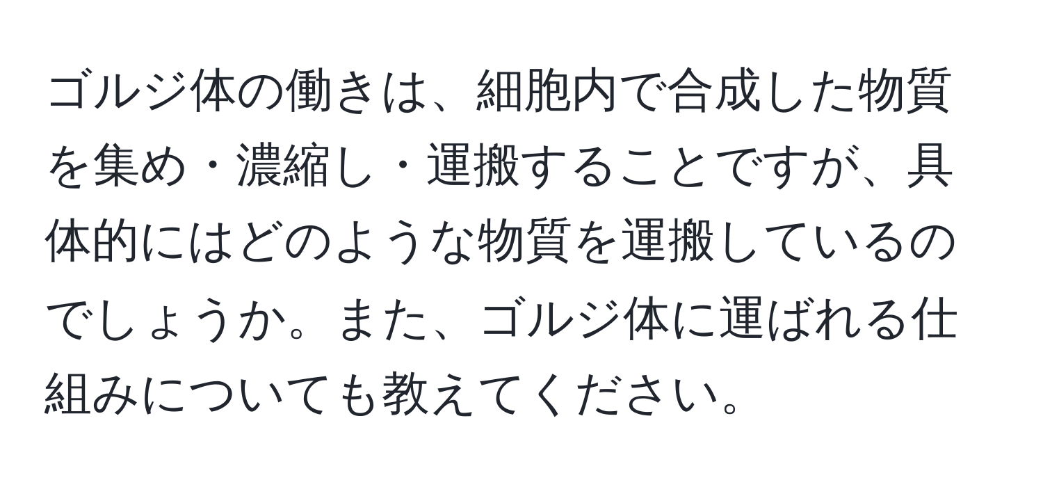 ゴルジ体の働きは、細胞内で合成した物質を集め・濃縮し・運搬することですが、具体的にはどのような物質を運搬しているのでしょうか。また、ゴルジ体に運ばれる仕組みについても教えてください。