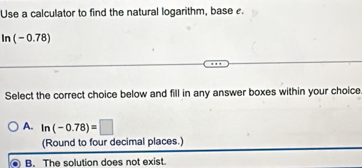 Use a calculator to find the natural logarithm, base e.
ln (-0.78)
Select the correct choice below and fill in any answer boxes within your choice.
A. ln (-0.78)=□
(Round to four decimal places.)
B. The solution does not exist.