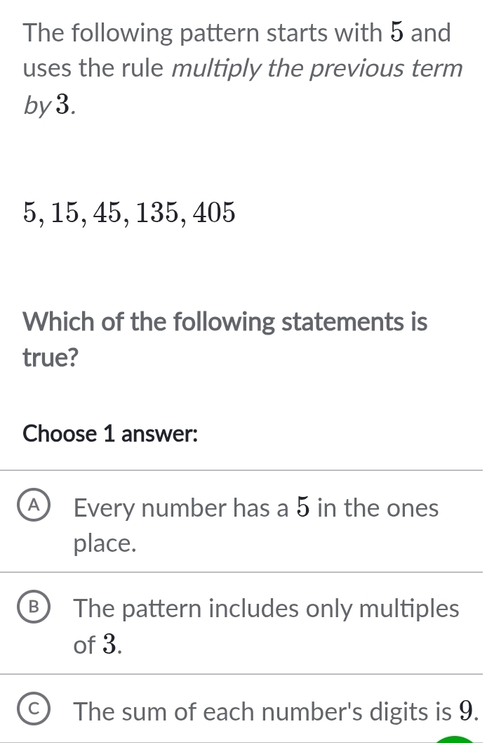 The following pattern starts with 5 and
uses the rule multiply the previous term
by3.
5, 15, 45, 135, 405
Which of the following statements is
true?
Choose 1 answer:
Every number has a 5 in the ones
place.
B The pattern includes only multiples
of 3.
The sum of each number's digits is 9.