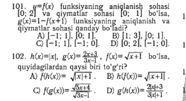 y=f(x) funksiyaning aniqlanish sohasi
[0;2] va qiymatlar sohasi [0;1] bo‘lsa, 1
g(x)=1-f(x+1) funksiyaning aniqlanish va
qiymatlar sohasi ganday bo ladi?
A) [-1;1], [0;1]. B) [1;3], [0;1].
C) [-1;1], [-1;0]. D) [0;2], [-1;0]. 
102. h(x)=|x|, g(x)= (2x+3)/3x-1 , f(x)=sqrt(x+1) bo'lsa,
quyidagilardan qaysi biri to‘g'ri?
A) f(h(x))=sqrt(|x|+1). B) h(f(x))=sqrt(|x+1|).
C) f(g(x))= (sqrt(5x+4))/sqrt(3x-1) . D) g(h(x))= (2|x|+3)/3|x|+1 .