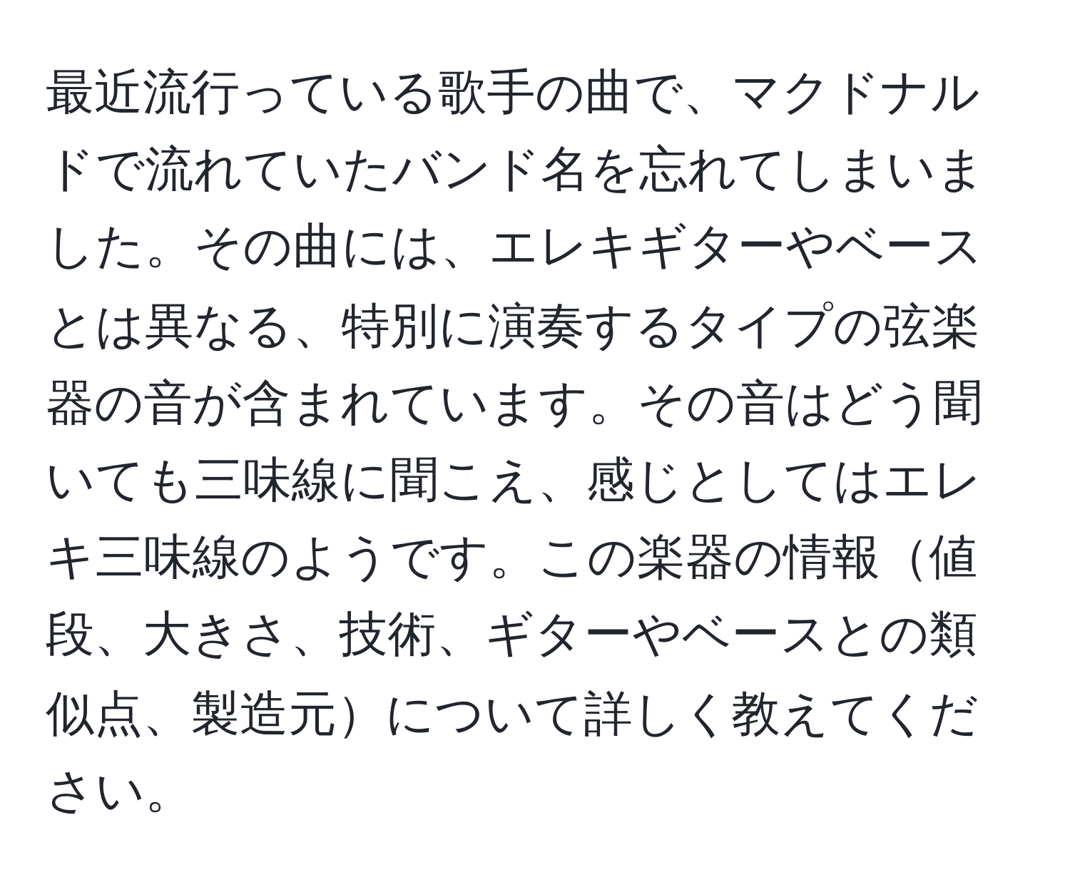 最近流行っている歌手の曲で、マクドナルドで流れていたバンド名を忘れてしまいました。その曲には、エレキギターやベースとは異なる、特別に演奏するタイプの弦楽器の音が含まれています。その音はどう聞いても三味線に聞こえ、感じとしてはエレキ三味線のようです。この楽器の情報値段、大きさ、技術、ギターやベースとの類似点、製造元について詳しく教えてください。