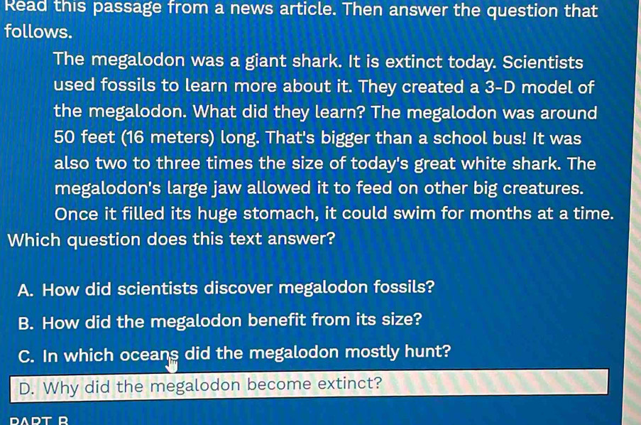 Read this passage from a news article. Then answer the question that
follows.
The megalodon was a giant shark. It is extinct today. Scientists
used fossils to learn more about it. They created a 3-D model of
the megalodon. What did they learn? The megalodon was around
50 feet (16 meters) long. That's bigger than a school bus! It was
also two to three times the size of today's great white shark. The
megalodon's large jaw allowed it to feed on other big creatures.
Once it filled its huge stomach, it could swim for months at a time.
Which question does this text answer?
A. How did scientists discover megalodon fossils?
B. How did the megalodon benefit from its size?
C. In which oceans did the megalodon mostly hunt?
D. Why did the megalodon become extinct?
DADT R